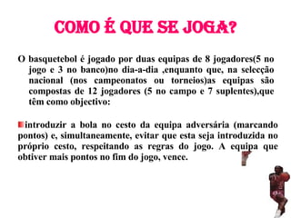 Como é que se joga? O basquetebol é jogado por duas equipas de 8 jogadores(5 no jogo e 3 no banco)no dia-a-dia ,enquanto que, na selecção nacional (nos campeonatos ou torneios)as equipas são compostas de 12 jogadores (5 no campo e 7 suplentes),que têm como objectivo: introduzir a bola no cesto da equipa adversária (marcando pontos) e, simultaneamente, evitar que esta seja introduzida no próprio cesto, respeitando as regras do jogo. A equipa que obtiver mais pontos no fim do jogo, vence. 