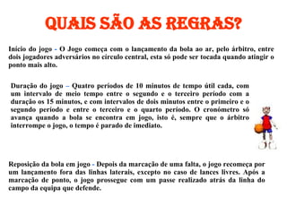 Quais são as regras? Início do jogo  -  O Jogo começa com o lançamento da bola ao ar, pelo árbitro, entre dois jogadores adversários no círculo central, esta só pode ser tocada quando atingir o ponto mais alto.  Duração do jogo  –  Quatro períodos de 10 minutos de tempo útil cada, com um intervalo de meio tempo entre o segundo e o terceiro período com a duração os 15 minutos, e com intervalos de dois minutos entre o primeiro e o segundo período e entre o terceiro e o quarto período. O cronómetro só avança quando a bola se encontra em jogo, isto é, sempre que o árbitro interrompe o jogo, o tempo é parado de imediato.   Reposição da bola em jogo  -  Depois da marcação de uma falta, o jogo recomeça por um lançamento fora das linhas laterais, excepto no caso de lances livres. Após a marcação de ponto, o jogo prossegue com um passe realizado atrás da linha do campo da equipa que defende.  