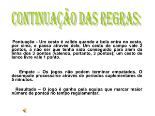 Pontuação - Um cesto é valido quando a bola entra no cesto, por cima, e passa através dele. Um cesto de campo vale 2 pontos, a não ser que tenha sido conseguido para além da linha dos 3 pontos (valendo, portanto, 3 pontos); um cesto de lance livre vale 1 ponto.  Empate – Os jogos não podem terminar empatados. O desempate processa-se através de períodos suplementares de 5 minutos.  Resultado – O jogo é ganho pela equipa que marcar maior número de pontos no tempo regulamentar.   Continuação das regras: 