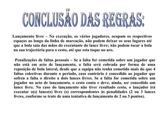 Lançamento livre – Na execução, os vários jogadores, ocupam os respectivos espaços ao longo da linha de marcação, não podem deixar os seus lugares até que a bola saia das mãos do executante do lance livre; não podem tocar a bola na sua trajectória para o cesto, até que esta toque no aro.  Penalizações de faltas pessoais – Se a falta for cometida sobre um jogador que não está em acto de lançamento, a falta será cobrada por forma de uma reposição de bola lateral, desde que a equipa não tenha cometido mais do que 4 faltas colectivas durante o período, caso contrário é concedido ao jogador que sofreu a falta o direito a dois lances livres. Se a falta for cometida sobre um jogador no acto de lançamento, o cesto conta e deve, ainda, ser concedido um lance livre. No caso do lançamento não tiver resultado cesto, o lançador irá executar o(s) lance(s) livre (s) correspondentes às penalidades (2 ou 3 lances livres, conforme se trate de uma tentativa de lançamento de 2 ou 3 pontos).  Conclusão das regras: 