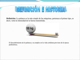 Definición:  La palanca es la más simple de las máquinas, pertenece al primer tipo, es decir, varía la intensidad de la fuerza transmitida. DEFINICIÓN E HISTORIA El descubrimiento de la palanca y su empleo en la vida cotidiana proviene de la época prehistórica. 