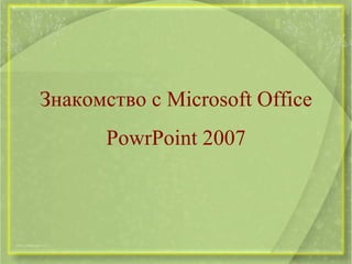 Знакомство с Microsoft Office
       PowrPoint 2007
 