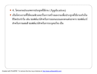  4. โครงงานประเภทการประยุกตใชงาน (Application)
            เป น โครงงานที่ ใ ช ค อมพิ ว เตอร ใ นการสร า งผลงานเพื่ อ ประยุ ก ต ใ ช ง านจริ ง ใน
               ชีวิตประจําวัน เชน ซอฟตแวรสําหรับการออกแบบและตกแตงอาคาร ซอฟตแวร
               สําหรับการผสมสี ซอฟตแวรสาหรับการระบุคนราย เปน
                                           ํ




Created with Print2PDF. To remove this line, buy a license at: http://www.software602.com/
 