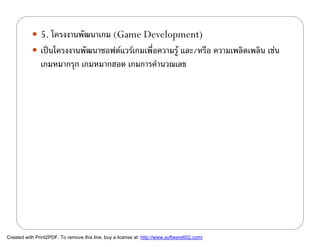  5. โครงงานพัฒนาเกม (Game Development)
            เปนโครงงานพัฒนาซอฟตแวรเกมเพื่อความรู และ/หรือ ความเพลิดเพลิน เชน
               เกมหมากรุก เกมหมากฮอด เกมการคํานวณเลข




Created with Print2PDF. To remove this line, buy a license at: http://www.software602.com/
 
