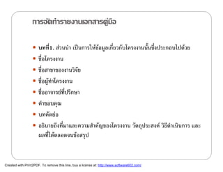 การจัดทํารายงานเอกสารคูมือ

                   บทที1. สวนนํา เปนการใหขอมูลเกี่ยวกับโครงงานนั้นซึ่งประกอบไปดวย
                        ่
                   ชื่อโครงงาน
                   ชือสาขาของงานวิจย
                      ่             ั
                   ชือผูทาโครงงาน
                      ่  ํ
                   ชืออาจารยทปรึกษา
                      ่        ่ี
                   คําขอบคุณ
                   บทคัดยอ
                   อธิบายถึงที่มาและความสําคัญของโครงงาน วัตถุประสงค วิธีดําเนินการ และ
                      ผลทีไดตลอดจนขอสรุป
                          ่


Created with Print2PDF. To remove this line, buy a license at: http://www.software602.com/
 