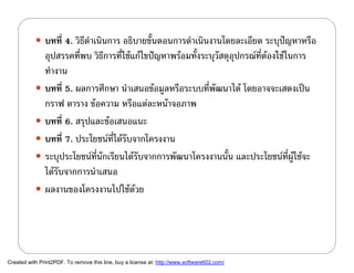  บทที่ 4. วิธีดําเนินการ อธิบายขั้นตอนการดําเนินงานโดยละเอียด ระบุปญหาหรือ
             อุปสรรคที่พบ วิธีการที่ใชแกไขปญหาพรอมทั้งระบุวัสดุอุปกรณที่ตองใชในการ
             ทํางาน
            บทที่ 5. ผลการศึกษา นําเสนอขอมูลหรือระบบที่พัฒนาได โดยอาจจะเสดงเปน
             กราฟ ตาราง ขอความ หรือแตละหนาจอภาพ
            บทที่ 6. สรุปและขอเสนอแนะ
            บทที่ 7. ประโยชนที่ไดรับจากโครงงาน
            ระบุประโยชนที่นักเรียนไดรับจากการพัฒนาโครงงานนั้น และประโยชนที่ผูใชจะ
             ไดรับจากการนําเสนอ
            ผลงานของโครงงานไปใชดวย




Created with Print2PDF. To remove this line, buy a license at: http://www.software602.com/
 
