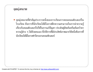 จุดมุงหมาย

                   จุ ด มุ ง หมายที่ สํ า คั ญ ประการหนึ่ ง ของการเรี ย นการสอนคอมพิ ว เตอร ใ น
                      โรงเรี ย น คื อ การที่ นั ก เรี ย นได มี โ อกาสฝ ก ความสามารถในการนํ า ความรู
                      เกี่ยวกับคอมพิวเตอรไปใชในการแกปญหา ประดิษฐคิดคนหรือคนควาหา
                      ความรูตาง ๆ ไดดวยตนเอง ซึ่งวิธีการที่มีประสิทธิภาพมากวิธีหนึ่งคือการที่
                      นักเรียนไดมโอกาสทําโครงงานคอมพิวเตอร
                                    ี




Created with Print2PDF. To remove this line, buy a license at: http://www.software602.com/
 