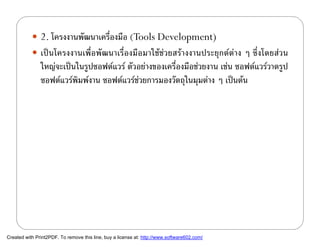  2. โครงงานพัฒนาเครืองมือ (Tools Development)
                                ่
            เปนโครงงานเพื่อพัฒนาเรื่องมือมาใชชวยสรางงานประยุกตตาง ๆ ซึ่งโดยสวน
               ใหญจะเปนในรูปซอฟตแวร ตัวอยางของเครื่องมือชวยงาน เชน ซอฟตแวรวาดรูป
               ซอฟตแวรพมพงาน ซอฟตแวรชวยการมองวัตถุในมุมตาง ๆ เปนตน
                          ิ                 




Created with Print2PDF. To remove this line, buy a license at: http://www.software602.com/
 