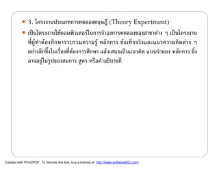  3. โครงงานประเภทการทดลองทฤษฎี (Theory Experiment)
            เปนโครงงานใชคอมพิวเตอรในการจําองการทดลองของสาขาตาง ๆ เปนโครงงาน
               ที่ผูทําตองศึกษารวบรวมความรู หลักการ ขอเท็จจริงและแนวความคิดตาง ๆ
               อยางลึกซึ้งในเรื่องที่ตองการศึกษา แลวเสนอเปนแนวคิด แบบจําลอง หลักการ ซึ่ง
               อาจอยูในรูปของสมการ สูตร หรือคําอธิบายก็
                        




Created with Print2PDF. To remove this line, buy a license at: http://www.software602.com/
 