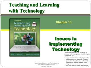 Teaching and Learning
with Technology

                                              Chapter 13




                                    Issues in
                                  Implementing
                                   Technology
                                                      This multimedia product and its contents are
                                                      protected under copyright law. The following are
                                                      prohibited by law:
                                                      • any public performance or display, including
                                                        transmission of any image over a network;
                                                      • preparation of any derivative work, including
                                                        the extraction, in whole or in part, of any
          Teaching and Learning with Technology, 4e
                                                        images;
               © 2011 Pearson Education, Inc.         • any rental, lease, or lending of the program.
                     All rights reserved.
 