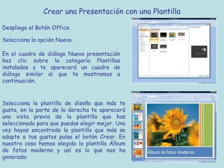 Crear una Presentación con una Plantilla

Despliega el Botón Office.

Selecciona la opción Nuevo.

En el cuadro de diálogo Nueva presentación
haz clic sobre la categoría Plantillas
instaladas y te aparecerá un cuadro de
diálogo similar al que te mostramos a
continuación.



Selecciona la plantilla de diseño que más te
gusta, en la parte de la derecha te aparecerá
una vista previa de la plantilla que has
seleccionado para que puedas elegir mejor. Una
vez hayas encontrado la plantilla que más se
adapte a tus gustos pulsa el botón Crear. En
nuestro caso hemos elegido la plantilla Álbum
de fotos moderno y así es lo que nos ha
generado:
 