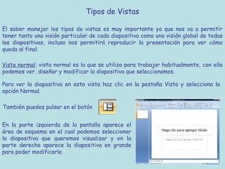 Tipos de Vistas

El saber manejar los tipos de vistas es muy importante ya que nos va a permitir
tener tanto una visión particular de cada diapositiva como una visión global de todas
las diapositivas, incluso nos permitirá reproducir la presentación para ver cómo
queda al final.

Vista normal: vista normal es la que se utiliza para trabajar habitualmente, con ella
podemos ver, diseñar y modificar la diapositiva que seleccionamos.

Para ver la diapositiva en esta vista haz clic en la pestaña Vista y selecciona la
opción Normal.

También puedes pulsar en el botón


En la parte izquierda de la pantalla aparece el
área de esquema en el cual podemos seleccionar
la diapositiva que queremos visualizar y en la
parte derecha aparece la diapositiva en grande
para poder modificarla
 