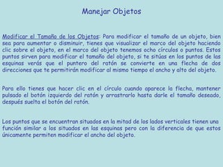 Manejar Objetos


Modificar el Tamaño de los Objetos: Para modificar el tamaño de un objeto, bien
sea para aumentar o disminuir, tienes que visualizar el marco del objeto haciendo
clic sobre el objeto, en el marco del objeto tenemos ocho círculos o puntos. Estos
puntos sirven para modificar el tamaño del objeto, si te sitúas en los puntos de las
esquinas verás que el puntero del ratón se convierte en una flecha de dos
direcciones que te permitirán modificar al mismo tiempo el ancho y alto del objeto.


Para ello tienes que hacer clic en el círculo cuando aparece la flecha, mantener
pulsado el botón izquierdo del ratón y arrastrarlo hasta darle el tamaño deseado,
después suelta el botón del ratón.


Los puntos que se encuentran situados en la mitad de los lados verticales tienen una
función similar a los situados en las esquinas pero con la diferencia de que estos
únicamente permiten modificar el ancho del objeto.
 