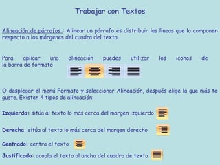 Trabajar con Textos

Alineación de párrafos : Alinear un párrafo es distribuir las líneas que lo componen
respecto a los márgenes del cuadro del texto.


Para     aplicar  una    alineación    puedes     utilizar    los   iconos   de
la barra de formato



O desplegar el menú Formato y seleccionar Alineación, después elige la que más te
guste. Existen 4 tipos de alineación:

Izquierda: sitúa al texto lo más cerca del margen izquierdo


Derecha: sitúa al texto lo más cerca del margen derecho

Centrado: centra el texto

Justificado: acopla el texto al ancho del cuadro de texto
 
