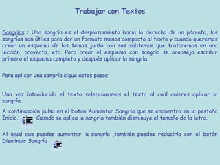 Trabajar con Textos

Sangrías : Una sangría es el desplazamiento hacia la derecha de un párrafo, las
sangrías son útiles para dar un formato menos compacto al texto y cuando queremos
crear un esquema de los temas junto con sus subtemas que trataremos en una
lección, proyecto, etc. Para crear el esquema con sangría se aconseja escribir
primero el esquema completo y después aplicar la sangría.


Para aplicar una sangría sigue estos pasos:


Una vez introducido el texto seleccionamos el texto al cual quieres aplicar la
sangría.
A continuación pulsa en el botón Aumentar Sangría que se encuentra en la pestaña
Inicio.      Cuando se aplica la sangría también disminuye el tamaño de la letra.

Al igual que puedes aumentar la sangría ,también puedes reducirla con el botón
Disminuir Sangría
 