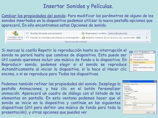 Insertar Sonidos y Películas. 
Cambiar las propiedades del sonido: Para modificar los parámetros de alguno de los
sonidos insertados en la diapositiva podemos utilizar la nueva pestaña opciones que
aparecerá. En ella encontramos estas Opciones de sonido.




Si marcas la casilla Repetir la reproducción hasta su interrupción el
sonido no parará hasta que cambies de diapositiva. Esto puede ser
útil cuando queremos incluir una música de fondo a la diapositiva. En
Reproducir sonido, podemos elegir si el sonido se reproduce
Automáticamente al iniciar la diapositiva, si lo hace al Hacer clic
encima, o si se reproduce para Todas las diapositivas.

Podemos también refinar las propiedades del sonido. Despliega la
pestaña Animaciones, y haz clic en el botón Personalizar
animación. Aparecerá un cuadro de diálogo con el listado de los
elementos en pantalla. En esta ventana podemos hacer que el
sonido se inicie en la diapositiva y continúe en las siguientes
diapositivas (útil para definir una música de fondo para toda la
presentación), y otras opciones que puedes ver
 
