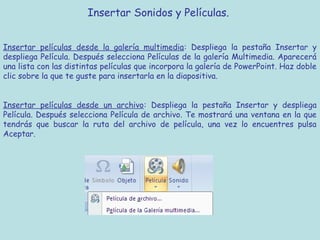 Insertar Sonidos y Películas. 


Insertar películas desde la galería multimedia: Despliega la pestaña Insertar y
despliega Película. Después selecciona Películas de la galería Multimedia. Aparecerá
una lista con las distintas películas que incorpora la galería de PowerPoint. Haz doble
clic sobre la que te guste para insertarla en la diapositiva.


Insertar películas desde un archivo: Despliega la pestaña Insertar y despliega
Película. Después selecciona Película de archivo. Te mostrará una ventana en la que
tendrás que buscar la ruta del archivo de película, una vez lo encuentres pulsa
Aceptar.
 
