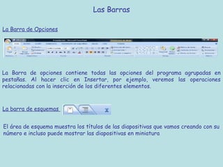 Las Barras

La Barra de Opciones




La Barra de opciones contiene todas las opciones del programa agrupadas en
pestañas. Al hacer clic en Insertar, por ejemplo, veremos las operaciones
relacionadas con la inserción de los diferentes elementos.



La barra de esquemas


El área de esquema muestra los títulos de las diapositivas que vamos creando con su
número e incluso puede mostrar las diapositivas en miniatura
 