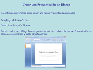 Crear una Presentación en Blanco

A continuación veremos cómo crear una nueva Presentación en blanco


Despliega el Botón Office.

Selecciona la opción Nuevo.

En el cuadro de diálogo Nueva presentación haz doble clic sobre Presentación en
blanco o selecciónala y pulsa el botón Crear.
 