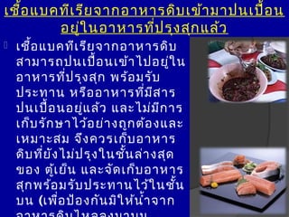 เชื้อ แบคทีเ รีย จำกอำหำรดิบ เข้ำ มำปนเปื้อ น
         อยูใ นอำหำรที่ป รุง สุก แล้ว
              ่
   เชือ แบคทีเ รีย จำกอำหำรดิบ
       ้
    สำมำรถปนเปือ นเข้ำ ไปอยู่ใ น
                        ้
    อำหำรที่ป รุง สุก พร้อ มรับ
    ประทำน หรือ อำหำรที่ม ส ำร     ี
    ปนเปือ นอยู่แ ล้ว และไม่ม ก ำร
            ้                        ี
    เก็บ รัก ษำไว้อ ย่ำ งถูก ต้อ งและ
    เหมำะสม จึง ควรเก็บ อำหำร
    ดิบ ที่ย ัง ไม่ป รุง ในชัน ล่ำ งสุด
                             ้
    ของ ตูเ ย็น และจัด เก็บ อำหำร
              ้
    สุก พร้อ มรับ ประทำนไว้ใ นชัน       ้
    บน (เพื่อ ป้อ งกัน มิใ ห้น ำ้ำ จำก
 