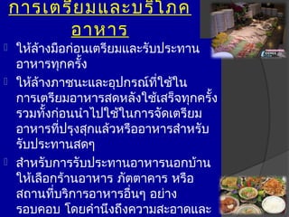 กำรเตรีย มและบริโ ภค
          อำหำร
 ให้ล้ำงมือก่อนเตรียมและรับประทำน
  อำหำรทุกครั้ง
 ให้ล้ำงภำชนะและอุปกรณ์ที่ใช้ใน
  กำรเตรียมอำหำรสดหลังใช้เสร็จทุกครั้ง
  รวมทั้งก่อนนำำไปใช้ในกำรจัดเตรียม
  อำหำรที่ปรุงสุกแล้วหรืออำหำรสำำหรับ
  รับประทำนสดๆ
 สำำหรับกำรรับประทำนอำหำรนอกบ้ำน
  ให้เลือกร้ำนอำหำร ภัตตำคำร หรือ
  สถำนที่บริกำรอำหำรอื่นๆ อย่ำง
  รอบคอบ โดยคำำนึงถึงควำมสะอำดและ
 