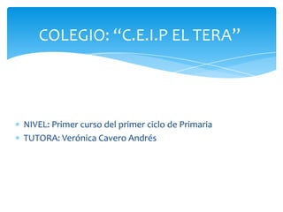COLEGIO: “C.E.I.P EL TERA”




NIVEL: Primer curso del primer ciclo de Primaria
TUTORA: Verónica Cavero Andrés
 