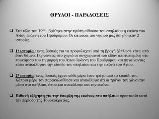 ΘΡΤΛΟΙ - ΠΑΡΑΓΟ΢ΔΙ΢

 Σηα ηέιε ηνπ 19νπ , βξέζεθε ζηελ πξώηε αίζνπζα ηνπ ζπειαίνπ ε εηθόλα ηνπ
  Αγίνπ Ισάλλε ηνπ Πξνδξόκνπ. Οη θάηνηθνη ηνπ λεζηνύ καο δηεγήζεθαλ 2
  ηζηνξίεο.

 1η ιζηοπία : έλαο βνζθόο γηα λα πξνθπιαρηεί από ηε βξνρή μάπισζε θάησ από
  έλαλ ζάκλν. Γπξλώληαο ζην ρσξηό νη ζπγρσξηαλνί ηνπ είδαλ απνηππσκέλε ζην
  πνπθάκηζν ηνπ ηε κνξθή ηνπ Άγηνπ Ισάλλε ηνπ Πξνδξόκνπ θαη πεγαίλνληαο
  πίζσ αλαθάιπςαλ ηελ είζνδν ηνπ ζπειαίνπ θαη ηελ εηθόλα ηνπ Αγίνπ.

 2η ιζηοπία: έλαο βνζθόο έραλε θάζε κέξα έλαλ ηξάγν από ην θνπάδη ηνπ.
  Κάπνηα κέξα ηνλ παξαθνινύζεζε θαη αλαθάιπςε όηη νη ηξάγνη ηνπ ράλνληαλ
  κέζα ζην ζπήιαην, όπνπ θαη αλαθάιπςε θαη ηελ εηθόλα.

 Πιθανή εξήγηζη για ηην ύπαπξη ηηρ εικόναρ ζηο ζπήλαιο: πξνζηαζία θαηά
  ηελ πεξίνδν ηεο Τνπξθνθξαηίαο.
 