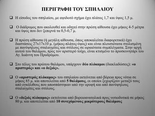 ΠΔΡΙΓΡΑΦΗ ΣΟΤ ΢ΠΗΛΑΙΟΤ
 Η είζνδνο ηνπ ζπειαίνπ, κε αςηδσηό ζρήκα έρεη πιάηνο 1,7 θαη ύςνο 1,5 κ.

 Ο δηάδξνκνο πνπ αθνινπζεί θαη νδεγεί ζηελ πξώηε αίζνπζα έρεη κήθνο 4-5 κέηξα
  θαη ύςνο πνπ δελ μεπεξλά ηα 0,5-0,7 κ.

 Η πξώηε αίζνπζα (ή κεγάιε αίζνπζα, όπσο απνθαιείηαη δηαθνξεηηθά) έρεη
  δηαζηάζεηο 27x17x10 κ. (κήθνο-πιάηνο-ύςνο) θαη είλαη πινπζηόηαηα ζηνιηζκέλε
  κε παλύςεινπο ζηαιαγκίηεο θαη ζηύινπο ζε σξαηόηαηα ζπκπιέγκαηα. Σηελ αξρή
  απηνύ ηνπ ζαιάκνπ, πξνο ηνλ αξηζηεξό ηνίρν, είλαη θηηζκέλν ην πξνζθπλεηάξη ηνπ
  Αγ. Ισάλλε ηνπ Πξνδξόκνπ.

 Σην ηέινο ηνπ πξώηνπ ζαιάκνπ, ππάξρνπλ δύο πλόκαμοι (δηαθιαδώζεηο): «ο
  απιζηεπόρ» και «ο δεξιόρ».

 Ο «απιζηεπόρ πλόκαμορ» ηνπ ζπειαίνπ εθηείλεηαη από βόξεηα πξνο λόηηα ζε
  κήθνο 85 κ. θαη απνηειείηαη από 5 θαλάμοςρ, νη νπνίνη μερσξίδνπλ κεηαμύ ηνπο
  από νγθόιηζνπο πνπ απνζπάζηεθαλ από ηελ νξνθή θαη από παλύςεινπο
  ζηαιαγκίηεο θαη ζηύινπο.

 Ο «δεξιόρ πλόκαμορ» εθηείλεηαη από βνξεηναλαηνιηθά πξνο λνηηνδπηηθά ζε κήθνο
  80 κ. θαη απνηειείηαη από 10 ζςνεσόμενοςρ μικπόηεποςρ θαλάμοςρ
 