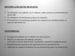 ΚΡΙΣΗΡΙΑ ΔΠΙΛΟΓΗ΢ ΘΔΜΑΣΟ΢:

 Τν ελδηαθέξνλ ησλ καζεηώλ γηα ην ζπήιαην, θαζώο απνηειεί κνλαδηθό ζεζαπξό
  γηα ην λεζί.
 Τν ελδηαθέξνλ γηα πνιύπιεπξε κειέηε ηνπ ζπειαίνπ.
 Η δπλαηόηεηα γηα κεγαιύηεξε πξνβνιή ηνπ ζπειαίνπ θαη επαηζζεηνπνίεζε σο
  πξνο ηελ πξνζηαζία ηνπ.



΢ΣΟΥΟΘΔ΢ΙΑ:

 Γλσξηκία ησλ καζεηώλ κε ην ζπήιαην ηνπ Αγίνπ Ισάλλε.
 Μειέηε ηνπ ζπειαίνπ από δηάθνξεο πιεπξέο (
  γεσινγηθή, ηζηνξηθή, ζξεζθεπηηθή, ιανγξαθηθή, ηνπξηζηηθή, πεξηβαιινληηθή ).
 Δπαηζζεηνπνίεζε ζρεηηθά κε ηελ πξνζηαζία θαη ηελ αμηνπνίεζε ηνπ.
 Αλάπηπμε ηνπ νκαδηθνύ πλεύκαηνο θαη ηεο αιιειεγγύεο κέζσ ηεο ζπλεξγαζίαο.
 