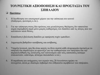 ΣΟΤΡΙ΢ΣΙΚΗ ΑΞΙΟΠΟΙΗ΢Η ΚΑΙ ΠΡΟ΢ΣΑ΢ΙΑ ΣΟΤ
                    ΢ΠΗΛΑΙΟΤ
 Πποηάζειρ:

1.   Η δηεπζέηεζε ηνπ εζσηεξηθνύ ρώξνπ γηα ηελ επίζθεςε ηνπ θνηλνύ
     (δηάδξνκνη, θσηηζκόο θ.ιπ.).

2.   Γηα ηελ επίζθεςε ζηνπο δύν πξώηνπο θαη κεγαιύηεξνπο ζαιάκνπο δελ απαηηείηαη
     θακία παξέκβαζε παξά κόλν κηθξόο θαζαξηζκόο ηνπ δαπέδνπ από ηηο πέηξεο πνπ ηνλ
     θαιύπηνπλ θαηά ζέζεηο.

3.   Eπηπέδσζε ή βειηίσζε δαπέδνπ κε αθαίξεζε ηπρόλ εκπνδίσλ.

4.   Γεκηνπξγία βαζκίδσλ θαηάβαζεο θαη αλάβαζεο.

5.   Ύπαξμε μελαγνύ, πνπ ζα είλαη ηθαλόο λα δίλεη ζσζηά θάζε πιεξνθνξία ζρεηηθή κε ην
     ζπήιαην θαη παξάιιεια λα θξνληίδεη γηα ηελ θαζαξηόηεηα ηνπ ζπειαίνπ θαη ηελ
     παξαθνινύζεζε ηεο εθηέιεζεο ησλ θαλνληζκώλ από ηνπο επηζθέπηεο (θόςηκν
     ζηαιαθηηηώλ, θάπληζκα, πέηαγκα ζθνππηδηώλ θ.ιπ.).

6.   Η παξάδνζε ηνπ αλάκκαηνο ησλ θεξηώλ ζηηο 28 Απγνύζηνπ πξέπεη λα
     ζπλερηζηεί, αιιά κε ηδηαίηεξν ζεβαζκό ζην εύζξαπζην πεξηβάιινλ ηνπ ζπειαίνπ.
 