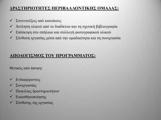 ΓΡΑ΢ΣΗΡΙΟΣΗΣΔ΢ ΠΔΡΙΒΑΛΛΟΝΣΙΚΗ΢ ΟΜΑΓΑ΢:

   Σπλεληεύμεηο από θαηνίθνπο
   Άληιεζε πιηθνύ από ην δηαδίθηπν θαη ηε ζρεηηθή βηβιηνγξαθία
   Δπίζθεςε ζην ζπήιαην θαη ζπιινγή θσηνγξαθηθνύ πιηθνύ
   Σύλζεζε εξγαζίαο κέζα από ηελ νκαδηθόηεηα θαη ηε ζπλεξγαζία



ΑΠΟΛΟΓΙ΢ΜΟ΢ ΣΟΤ ΠΡΟΓΡΑΜΜΑΣΟ΢:

Θεηηθόο από άπνςε:

   Δλδηαθέξνληνο
   Σπλεξγαζίαο
   Πνηθηιίαο δξαζηεξηνηήησλ
   Δπαηζζεηνπνίεζεο
   Σύλζεζεο ηεο εξγαζίαο
 