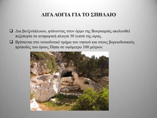 ΛΙΓΑ ΛΟΓΙΑ ΓΙΑ ΣΟ ΢ΠΗΛΑΙΟ


 Γηα βελδηλόπινηνπ, θηάλνληαο ζηνλ όξκν ηεο Βνπξθαξηάο αθνινπζεί
  πεδνπνξία ζε αλεθνξηθή πιαγηά 30 ιεπηά ηεο ώξαο.
 Βξίζθεηαη ζην λνηηνδπηηθό ηκήκα ηνπ λεζηνύ θαη ζηνπο βνξεηνδπηηθνύο
  πξόπνδεο ηνπ όξνπο Πάπα ζε πςόκεηξν 100 κέηξσλ.
 