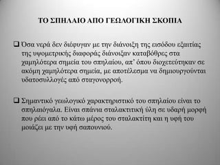 ΣΟ ΢ΠΗΛΑΙΟ ΑΠΟ ΓΔΩΛΟΓΙΚΗ ΢ΚΟΠΙΑ


 Όζα λεξά δελ δηέθπγαλ κε ηελ δηάλνημε ηεο εηζόδνπ εμαηηίαο
  ηεο πςνκεηξηθήο δηαθνξάο δηάλνημαλ θαηαβόζξεο ζηα
  ρακειόηεξα ζεκεία ηνπ ζπειαίνπ, απ’ όπνπ δηνρεηεύηεθαλ ζε
  αθόκε ρακειόηεξα ζεκεία, κε απνηέιεζκα λα δεκηνπξγνύληαη
  πδαηνζπιινγέο από ζηαγνλνξξνή.

 Σεκαληηθό γεσινγηθό ραξαθηεξηζηηθό ηνπ ζπειαίνπ είλαη ην
  ζπειαηόγαια. Δίλαη ζπάληα ζηαιαθηηηηθή ύιε ζε πδαξή κνξθή
  πνπ ξέεη από ην θάησ κέξνο ηνπ ζηαιαθηίηε θαη ε πθή ηνπ
  κνηάδεη κε ηελ πθή ζαπνπληνύ.
 