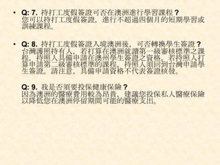 Q: 7.  持打工度假簽證可否在澳洲進行學習課程 ?  您可以持打工度假簽證，進行不超過四個月的短期學習或訓練課程。  Q: 8.  持打工度假簽證入境澳洲後，可否轉換學生簽證 ?   台灣護照持有人，若打算在澳洲就讀第一級審核標準之課程，持照人具備申請在澳州學生簽證之資格。若持照人打算申請第二級審核標準的課程，持照人須回到台灣申請學生簽證。請注意，具備申請資格不代表簽證核發。 Q: 9.  我是否須要投保健康保險 ?  因為澳洲的醫療費用較為昂貴，建議您投保私人醫療保險以降低您在澳洲停留期間可能的醫療支出。  