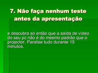 7. Não faça nenhum teste antes da apresentação e descubra só então que a saída de vídeo do seu pc não é do mesmo padrão que o projector. Paralise tudo durante 15 minutos.  