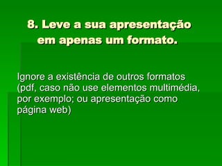 8. Leve a sua apresentação em apenas um formato.  Ignore a existência de outros formatos (pdf, caso não use elementos multimédia, por exemplo; ou apresentação como página web) 