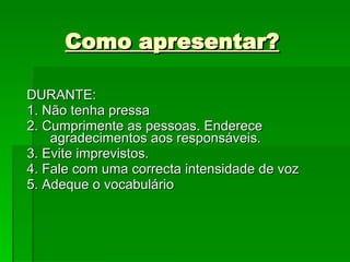 Como apresentar? DURANTE: 1. Não tenha pressa 2. Cumprimente as pessoas. Enderece agradecimentos aos responsáveis. 3. Evite imprevistos. 4. Fale com uma correcta intensidade de voz 5. Adeque o vocabulário 