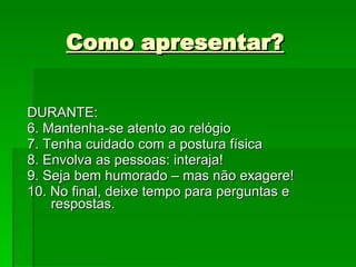 Como apresentar? DURANTE: 6. Mantenha-se atento ao relógio 7. Tenha cuidado com a postura física 8. Envolva as pessoas: interaja! 9. Seja bem humorado – mas não exagere! 10. No final, deixe tempo para perguntas e respostas. 