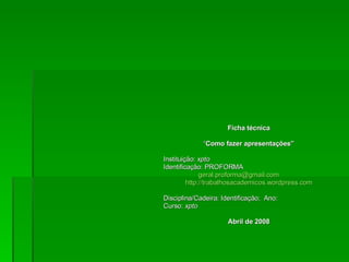 Ficha técnica “ Como fazer apresentações” Instituição:  xpto Identificação: PROFORMA  [email_address] http://trabalhosacademicos.wordpress.com Disciplina/Cadeira: Identificação;  Ano: Curso:  xpto Abril de 2008 