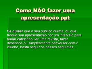 Como NÃO fazer uma apresentação ppt Se quiser  que o seu público durma, ou que troque sua apresentação por um intervalo para tomar cafezinho, ler uma revista, fazer desenhos ou simplesmente conversar com o vizinho, basta seguir os passos seguintes… 