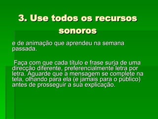 3. Use todos os recursos sonoros e de animação que aprendeu na semana passada. Faça com que cada título e frase surja de uma direcção diferente, preferencialmente letra por letra. Aguarde que a mensagem se complete na tela, olhando para ela (e jamais para o público) antes de prosseguir a sua explicação.  