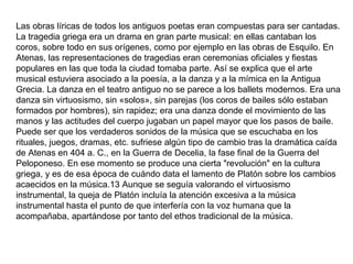 Las obras líricas de todos los antiguos poetas eran compuestas para ser cantadas.
La tragedia griega era un drama en gran parte musical: en ellas cantaban los
coros, sobre todo en sus orígenes, como por ejemplo en las obras de Esquilo. En
Atenas, las representaciones de tragedias eran ceremonias oficiales y fiestas
populares en las que toda la ciudad tomaba parte. Así se explica que el arte
musical estuviera asociado a la poesía, a la danza y a la mímica en la Antigua
Grecia. La danza en el teatro antiguo no se parece a los ballets modernos. Era una
danza sin virtuosismo, sin «solos», sin parejas (los coros de bailes sólo estaban
formados por hombres), sin rapidez; era una danza donde el movimiento de las
manos y las actitudes del cuerpo jugaban un papel mayor que los pasos de baile.
Puede ser que los verdaderos sonidos de la música que se escuchaba en los
rituales, juegos, dramas, etc. sufriese algún tipo de cambio tras la dramática caída
de Atenas en 404 a. C., en la Guerra de Decelia, la fase final de la Guerra del
Peloponeso. En ese momento se produce una cierta "revolución" en la cultura
griega, y es de esa época de cuándo data el lamento de Platón sobre los cambios
acaecidos en la música.13 Aunque se seguía valorando el virtuosismo
instrumental, la queja de Platón incluía la atención excesiva a la música
instrumental hasta el punto de que interfería con la voz humana que la
acompañaba, apartándose por tanto del ethos tradicional de la música.
 