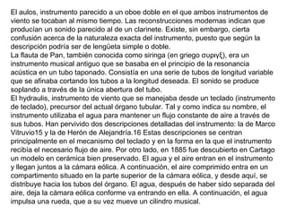 El aulos, instrumento parecido a un oboe doble en el que ambos instrumentos de
viento se tocaban al mismo tiempo. Las reconstrucciones modernas indican que
producían un sonido parecido al de un clarinete. Existe, sin embargo, cierta
confusión acerca de la naturaleza exacta del instrumento, puesto que según la
descripción podría ser de lengüeta simple o doble.
La flauta de Pan, también conocida como siringa (en griego συριγξ), era un
instrumento musical antiguo que se basaba en el principio de la resonancia
acústica en un tubo taponado. Consistía en una serie de tubos de longitud variable
que se afinaba cortando los tubos a la longitud deseada. El sonido se produce
soplando a través de la única abertura del tubo.
El hydraulis, instrumento de viento que se manejaba desde un teclado (instrumento
de teclado), precursor del actual órgano tubular. Tal y como indica su nombre, el
instrumento utilizaba el agua para mantener un flujo constante de aire a través de
sus tubos. Han pervivido dos descripciones detalladas del instrumento: la de Marco
Vitruvio15 y la de Herón de Alejandría.16 Estas descripciones se centran
principalmente en el mecanismo del teclado y en la forma en la que el instrumento
recibía el necesario flujo de aire. Por otro lado, en 1885 fue descubierto en Cartago
un modelo en cerámica bien preservado. El agua y el aire entran en el instrumento
y llegan juntos a la cámara eólica. A continuación, el aire comprimido entra en un
compartimento situado en la parte superior de la cámara eólica, y desde aquí, se
distribuye hacia los tubos del órgano. El agua, después de haber sido separada del
aire, deja la cámara eólica conforme va entrando en ella. A continuación, el agua
impulsa una rueda, que a su vez mueve un cilindro musical.
 