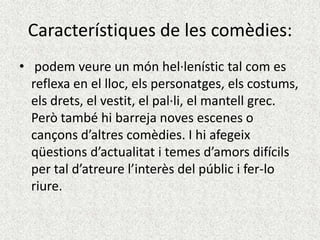 Característiques de les comèdies:
• podem veure un món hel·lenístic tal com es
  reflexa en el lloc, els personatges, els costums,
  els drets, el vestit, el pal·li, el mantell grec.
  Però també hi barreja noves escenes o
  cançons d’altres comèdies. I hi afegeix
  qüestions d’actualitat i temes d’amors difícils
  per tal d’atreure l’interès del públic i fer-lo
  riure.
 