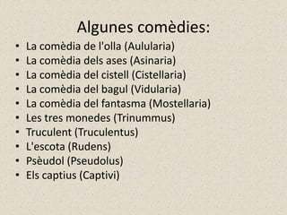 Algunes comèdies:
•   La comèdia de l'olla (Aulularia)
•   La comèdia dels ases (Asinaria)
•   La comèdia del cistell (Cistellaria)
•   La comèdia del bagul (Vidularia)
•   La comèdia del fantasma (Mostellaria)
•   Les tres monedes (Trinummus)
•   Truculent (Truculentus)
•   L'escota (Rudens)
•   Psèudol (Pseudolus)
•   Els captius (Captivi)
 