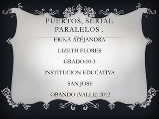 PUERTOS, SERIAL
  PARALELOS .
  ERIKA ALEJANDRA
    LIZETH FLORES
     GRADO:10-3
INSTITUCION EDUCATIVA
      SAN JOSE
 OBANDO (VALLE) 2012
 