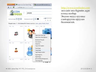 http://www.iconfinder.com
                                 энэ сайт янз бүрийн дүрс
                                 олход хялбар.
                                 Эндээс шууд хуулаад
                                 слайдруугаа оруулах
                                 боломжтой.




MBA хөтөлбөр W1190_Отгонжаргал                   2012/3/28   13
 