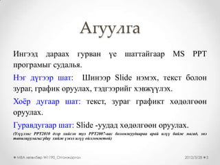 Агуулга
Ингээд дараах гурван үе шаттайгаар MS PPT
програмыг судалья.
Нэг дүгээр шат: Шинээр Slide нэмэх, текст болон
зураг, график оруулах, тэдгээрийг хэвжүүлэх.
Хоѐр дугаар шат: текст, зураг графикт хөдөлгөөн
оруулах.
Гуравдугаар шат: Slide -уудад хөдөлгөөн оруулах.
(Үзүүлэнг PPT2010 дээр хийсэн тул PPT2007-аас боломжуудаараа арай илүү байж магад, энэ
танилцуулагыг play хийж үзвэл илүү ойлгомжтой)



 MBA хөтөлбөр W1190_Отгонжаргал                                             2012/3/28   3
 