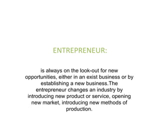 ENTREPRENEUR:

       is always on the look-out for new
opportunities, either in an exist business or by
       establishing a new business.The
     entrepreneur changes an industry by
 introducing new product or service, opening
   new market, introducing new methods of
                   production.
 