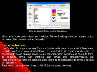 Caixa de Diálogo Aplicar modelo de estrutura.


Mais tarde você pode alterar os modelos. Se você não gostou do modelo usado,
basta escolher outro no painel de tarefas.

Esquema de cores
Use fundos claros para transparências e fundos mais escuros para exibição em tela.
Quando você cria uma apresentação o PowerPoint se encarrega de criar um
esquema de cores para os slides. Neste esquema ficam definidas as cores do texto,
do segundo plano, das sombras, das linhas, dos preenchimentos, etc.
Para alterar o esquema de cores do slide clique no link Esquema de cores e escolha
um esquema.
Para alterar um esquema clique no link Editar esquema de cores.
                                                              10
 